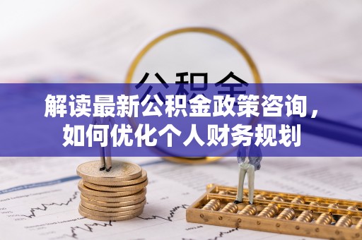 泰兴解读最新公积金政策咨询，如何优化个人财务规划