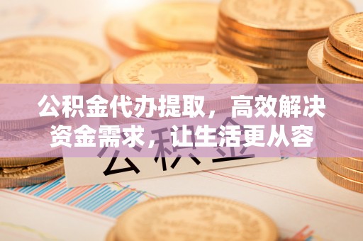 泰兴公积金代办提取，高效解决资金需求，让生活更从容