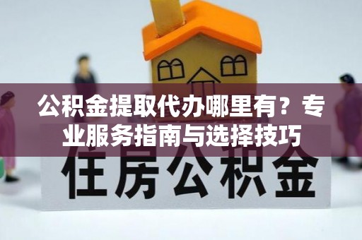 泰兴公积金提取代办哪里有？专业服务指南与选择技巧