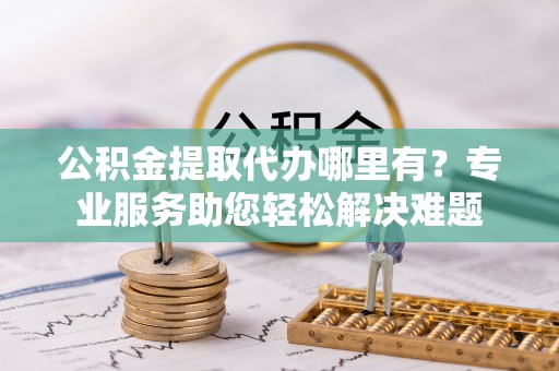 泰兴公积金提取代办哪里有？专业服务助您轻松解决难题
