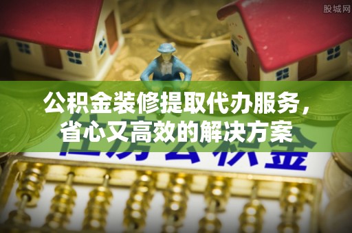 泰兴公积金装修提取代办服务，省心又高效的解决方案