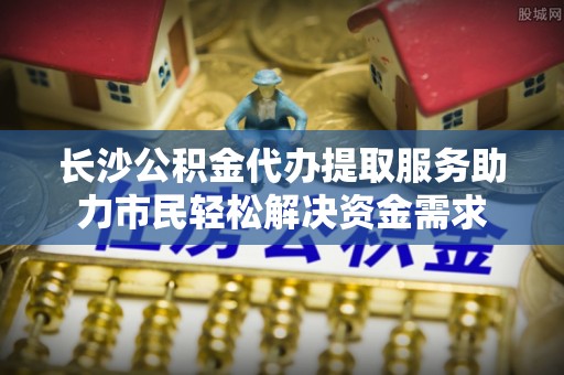 泰兴长沙公积金代办提取服务助力市民轻松解决资金需求