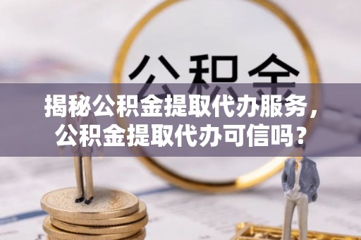 泰兴揭秘公积金提取代办服务，公积金提取代办可信吗？
