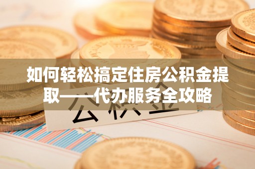 泰兴如何轻松搞定住房公积金提取——代办服务全攻略