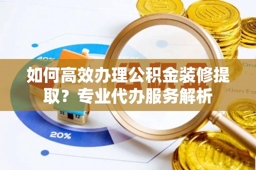 泰兴如何高效办理公积金装修提取？专业代办服务解析