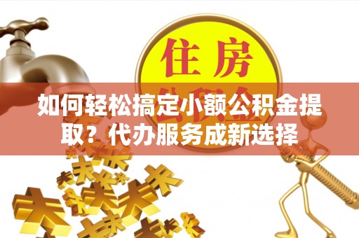 泰兴如何轻松搞定小额公积金提取？代办服务成新选择
