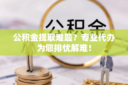 泰兴公积金提取难题？专业代办为您排忧解难！