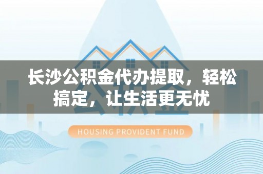 泰兴长沙公积金代办提取，轻松搞定，让生活更无忧
