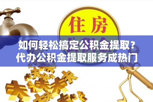 泰兴如何轻松搞定公积金提取？代办公积金提取服务成热门选择