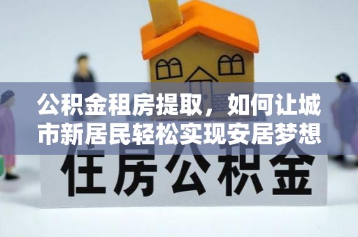 泰兴公积金租房提取，如何让城市新居民轻松实现安居梦想