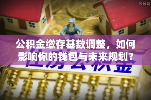 泰兴公积金缴存基数调整，如何影响你的钱包与未来规划？