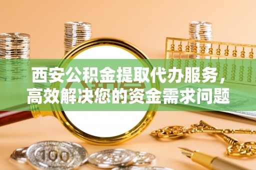泰兴西安公积金提取代办服务，高效解决您的资金需求问题