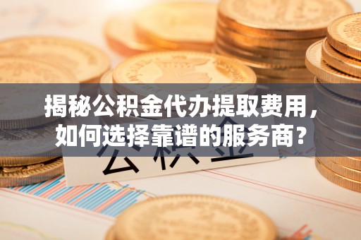 泰兴揭秘公积金代办提取费用，如何选择靠谱的服务商？