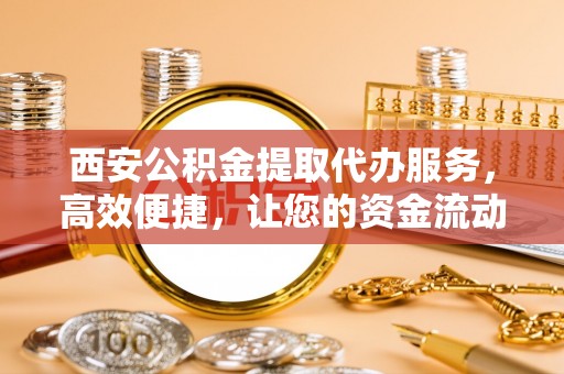 泰兴西安公积金提取代办服务，高效便捷，让您的资金流动更灵活
