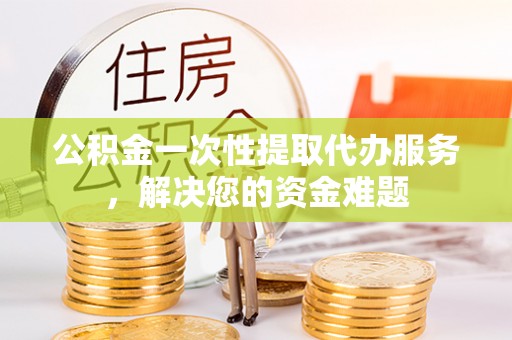 泰兴公积金一次性提取代办服务，解决您的资金难题