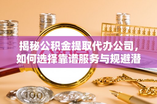 泰兴揭秘公积金提取代办公司，如何选择靠谱服务与规避潜在风险