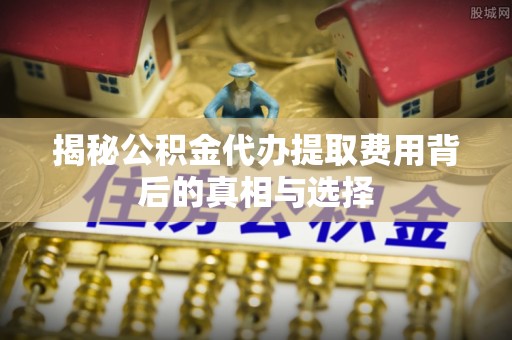 泰兴揭秘公积金代办提取费用背后的真相与选择