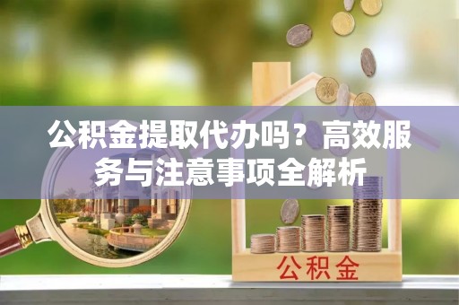 泰兴公积金提取代办吗？高效服务与注意事项全解析