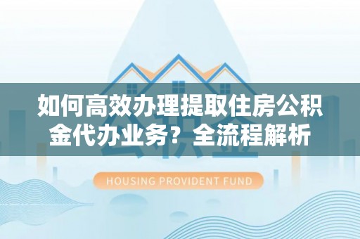 泰兴如何高效办理提取住房公积金代办业务？全流程解析