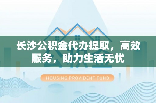 泰兴长沙公积金代办提取，高效服务，助力生活无忧