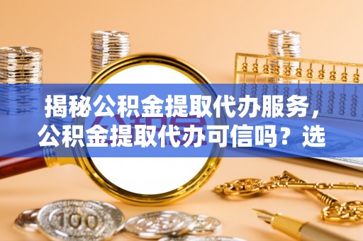 泰兴揭秘公积金提取代办服务，公积金提取代办可信吗？选择前你需要知道的真相