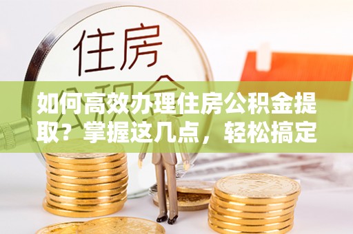 泰兴如何高效办理住房公积金提取？掌握这几点，轻松搞定！