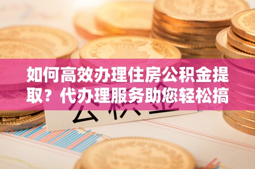 泰兴如何高效办理住房公积金提取？代办理服务助您轻松搞定