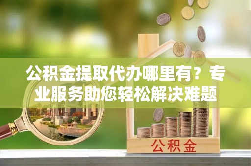 泰兴公积金提取代办哪里有？专业服务助您轻松解决难题