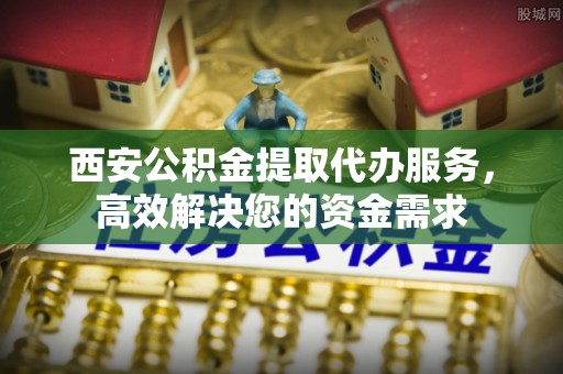 泰兴西安公积金提取代办服务，高效解决您的资金需求