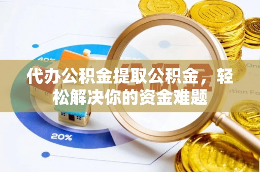 泰兴代办公积金提取公积金，轻松解决你的资金难题