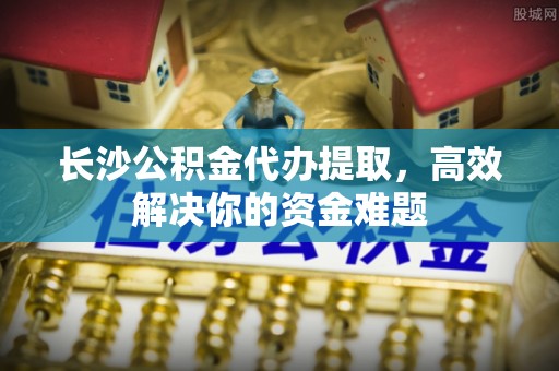 泰兴长沙公积金代办提取，高效解决你的资金难题