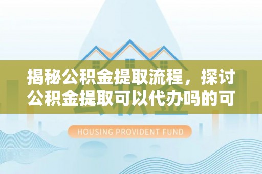 泰兴揭秘公积金提取流程，探讨公积金提取可以代办吗的可行性与注意事项