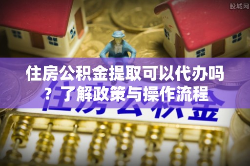 泰兴住房公积金提取可以代办吗？了解政策与操作流程