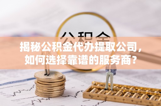 泰兴揭秘公积金代办提取公司，如何选择靠谱的服务商？