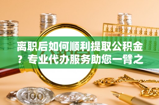 泰兴离职后如何顺利提取公积金？专业代办服务助您一臂之力