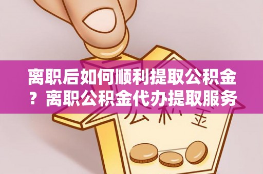 泰兴离职后如何顺利提取公积金？离职公积金代办提取服务助力无忧办理
