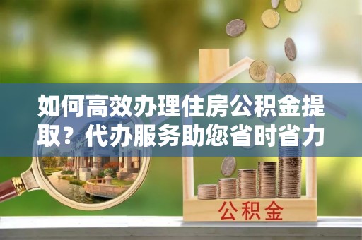 泰兴如何高效办理住房公积金提取？代办服务助您省时省力