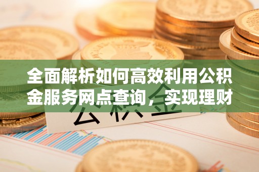 泰兴全面解析如何高效利用公积金服务网点查询，实现理财与生活优化