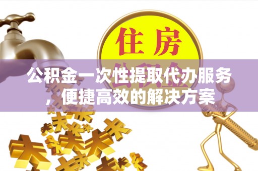 泰兴公积金一次性提取代办服务，便捷高效的解决方案