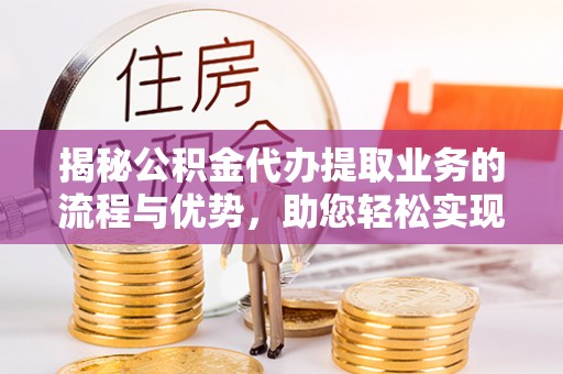 泰兴揭秘公积金代办提取业务的流程与优势，助您轻松实现资金利用最大化