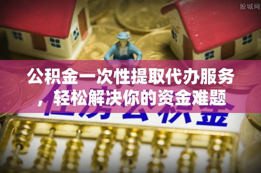 泰兴公积金一次性提取代办服务，轻松解决你的资金难题