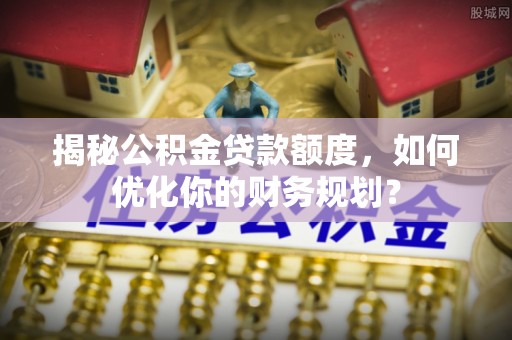 泰兴揭秘公积金贷款额度，如何优化你的财务规划？