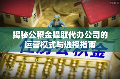 泰兴揭秘公积金提取代办公司的运营模式与选择指南