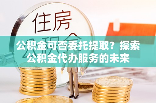 泰兴公积金可否委托提取？探索公积金代办服务的未来