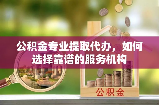 泰兴公积金专业提取代办，如何选择靠谱的服务机构