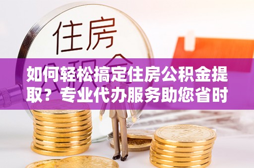泰兴如何轻松搞定住房公积金提取？专业代办服务助您省时省心