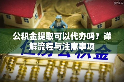 泰兴公积金提取可以代办吗？详解流程与注意事项